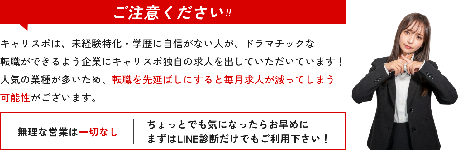 ご注意ください‼︎ キャリスポは、未経験特化・学歴に自信がない人が、ドラマチックな転職ができるよう企業にキャリスポ独自の求人を出していただいています！人気の業種が多いため、転職を先延ばしにすると毎月求人が減ってしまう可能性がございます。 無理な営業は一切なし ちょっとでも気になったらお早めにまずはLINE診断だけでもご利用下さい！
