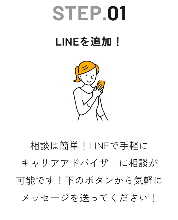 STEP.01 LINEを追加！ - 相談は簡単！LINEで手軽にキャリアアドバイザーに相談が可能です！下のボタンから気軽にメッセージを送ってください！