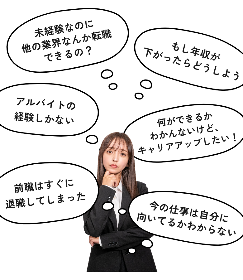 未経験なのに他の業界なんか転職できるの？ アルバイトの経験しかない 前職はすぐに退職してしまった もし年収が下がったらどうしよう 今の仕事は自分に向いてるかわからない 何ができるかわかんないけど、キャリアアップしたい！